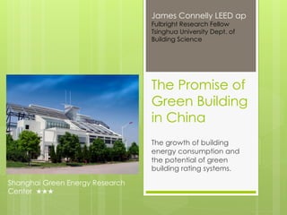 James Connelly LEED ap
                                 Fulbright Research Fellow
                                 Tsinghua University Dept. of
                                 Building Science




                                 The Promise of
                                 Green Building
                                 in China
                                 The growth of building
                                 energy consumption and
                                 the potential of green
                                 building rating systems.

Shanghai Green Energy Research
Center ★★★
 