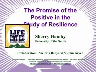 The Promise of the
Positive in the
Study of Resilience
Sherry Hamby
University of the South

Collaborators: Victoria Banyard & John Grych
Presented August 2, 2013 at the American Psychological Association Annual Convention, Honolulu, HI.
Research supported by The John Templeton Foundation.
sherry.hamby@sewanee.edu or lifepaths@sewanee.edu

 