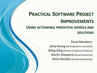 Practical Software Project ImprovementsUsing actionable predictive models and solutions Panel Members: Jacky Keung (HK Polytechnic University) Wang Qing (Chinese Academy of Science) Martin Shepperd(Brunel University) Emila Mendes (Auckland University) 