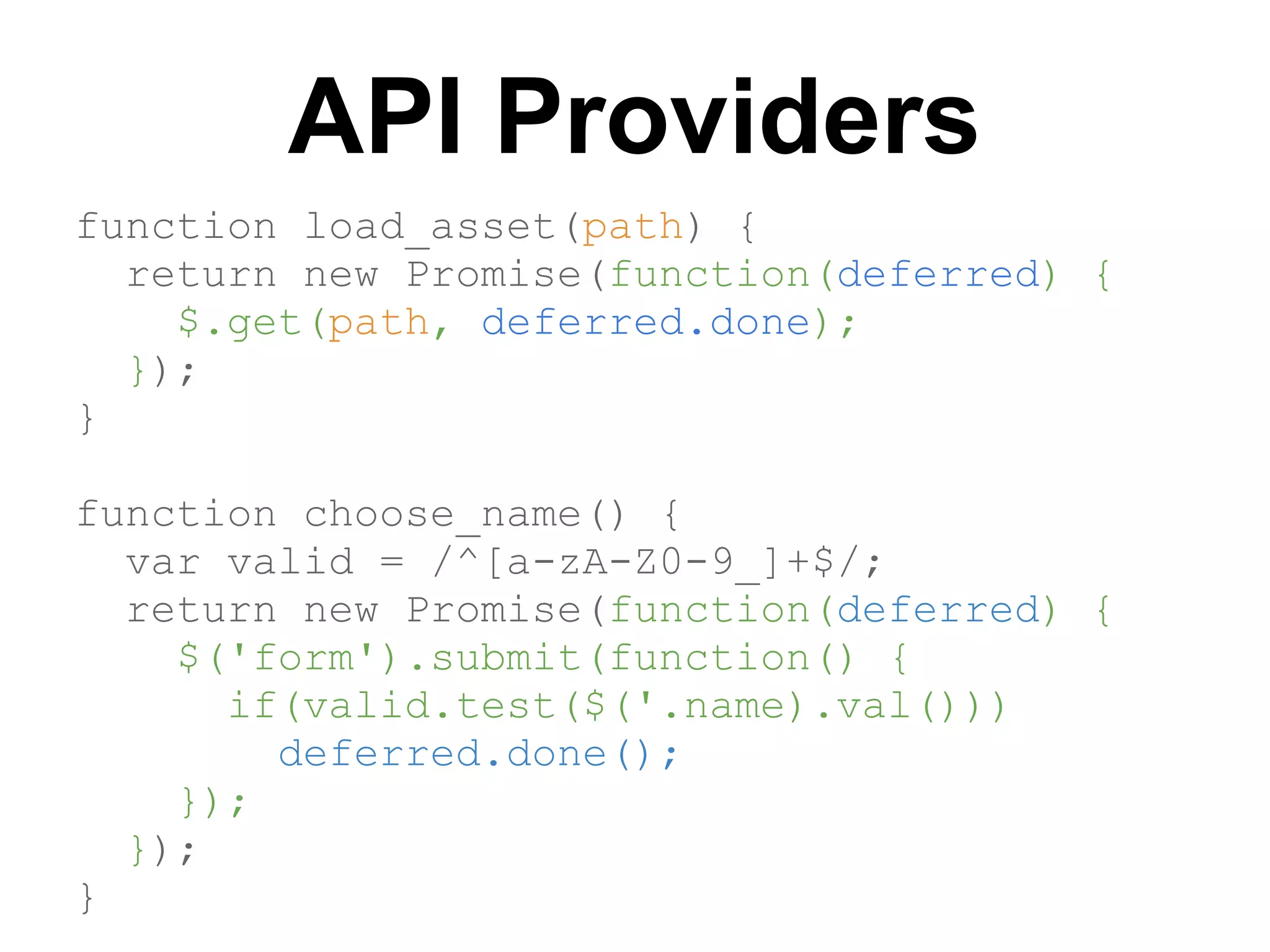 API Providers
function load_asset(path) {
  return new Promise(function(deferred) {
    $.get(path, deferred.done);
  });
}

function choose_name() {
  var valid = /^[a-zA-Z0-9_]+$/;
  return new Promise(function(deferred) {
    $('form').submit(function() {
      if(valid.test($('.name).val()))
        deferred.done();
    });
  });
}
 