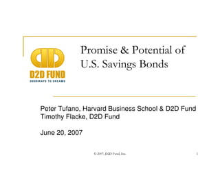 © 2007, D2D Fund, Inc. 1
Promise & Potential of
U.S. Savings Bonds
Peter Tufano, Harvard Business School & D2D Fund
Timothy Flacke, D2D Fund
June 20, 2007
 