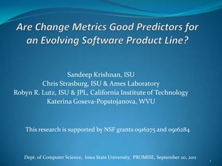 Are Change Metrics Good Predictors for an Evolving Software Product Line? Sandeep Krishnan, ISU Chris Strasburg, ISU & Ames Laboratory  Robyn R. Lutz, ISU & JPL, California Institute of Technology Katerina Goseva-Popstojanova, WVU 1 This research is supported by NSF grants 0916275 and 0916284 Dept. of Computer Science,  Iowa State University,  PROMISE, September 20, 2011 