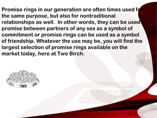Promise rings in our generation are often times used for
the same purpose, but also for nontraditional
relationships as well. In other words, they can be used a
promise between partners of any sex as a symbol of
commitment or promise rings can be used as a symbol
of friendship. Whatever the use may be, you will find the
largest selection of promise rings available on the
market today, here at Two Birch.
 