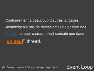 Event Loop
Contrairement à beaucoup d’autres langages
Javascript n’a pas de mécanismes de gestion des
threads, et pour cause, il n’est exécuté que dans
un seul(*)
thread.
(*) : Ce n’est pas tout à fait vrai, mais peu importe ici…
 