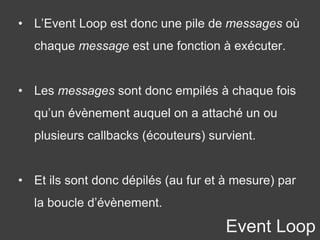• L’Event Loop est donc une pile de messages où
chaque message est une fonction à exécuter.
• Les messages sont donc empilés à chaque fois
qu’un évènement auquel on a attaché un ou
plusieurs callbacks (écouteurs) survient.
• Et ils sont donc dépilés (au fur et à mesure) par
la boucle d’évènement.
Event Loop
 