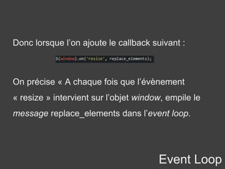 Event Loop
Donc lorsque l’on ajoute le callback suivant :
On précise « A chaque fois que l’évènement
« resize » intervient sur l’objet window, empile le
message replace_elements dans l’event loop.
 