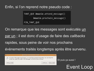 Event Loop
Enfin, si l’on reprend notre pseudo code :
TANT_QUE boucle.attend_message()
boucle.prochain_message()
FIN_TANT_QUE
On remarque que les messages sont exécutés un
par un ; il est donc d’usage de faire des callbacks
rapides, sous peine de voir nos prochains
évènements traités longtemps après être survenu.
Et puis ça aussi !
 
