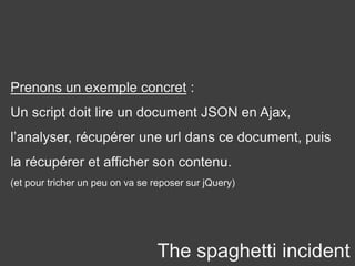 The spaghetti incident
Prenons un exemple concret :
Un script doit lire un document JSON en Ajax,
l’analyser, récupérer une url dans ce document, puis
la récupérer et afficher son contenu.
(et pour tricher un peu on va se reposer sur jQuery)
 