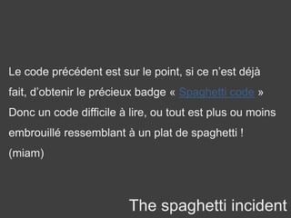 The spaghetti incident
Le code précédent est sur le point, si ce n’est déjà
fait, d’obtenir le précieux badge « Spaghetti code »
Donc un code difficile à lire, ou tout est plus ou moins
embrouillé ressemblant à un plat de spaghetti !
(miam)
 