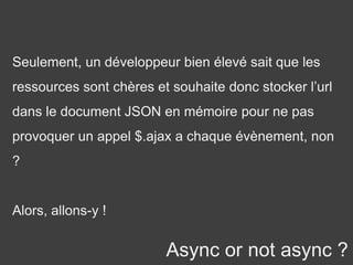 Async or not async ?
Seulement, un développeur bien élevé sait que les
ressources sont chères et souhaite donc stocker l’url
dans le document JSON en mémoire pour ne pas
provoquer un appel $.ajax a chaque évènement, non
?
Alors, allons-y !
 