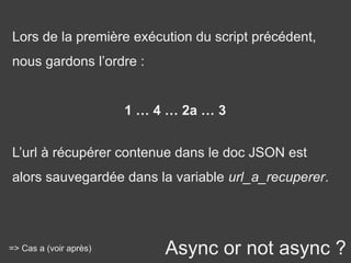Async or not async ?
Lors de la première exécution du script précédent,
nous gardons l’ordre :
1 … 4 … 2a … 3
L’url à récupérer contenue dans le doc JSON est
alors sauvegardée dans la variable url_a_recuperer.
=> Cas a (voir après)
 
