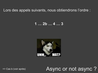 Async or not async ?
Lors des appels suivants, nous obtiendrons l’ordre :
1 … 2b … 4 … 3
=> Cas b (voir après)
 