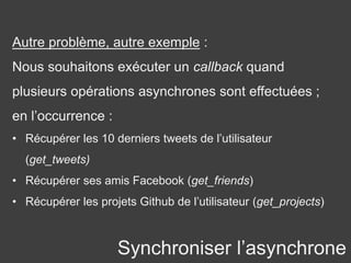 Synchroniser l’asynchrone
Autre problème, autre exemple :
Nous souhaitons exécuter un callback quand
plusieurs opérations asynchrones sont effectuées ;
en l’occurrence :
• Récupérer les 10 derniers tweets de l’utilisateur
(get_tweets)
• Récupérer ses amis Facebook (get_friends)
• Récupérer les projets Github de l’utilisateur (get_projects)
 
