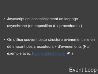 Event Loop
• Javascript est essentiellement un langage
asynchrone (en opposition à « procédural »)
• On utilise souvent cette structure évènementielle en
définissant des « écouteurs » d’évènements (Par
exemple avec l’event object model  )
 