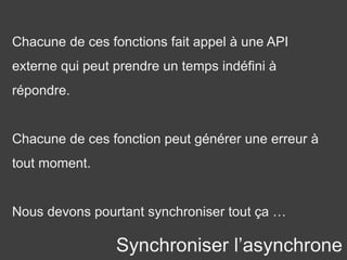 Synchroniser l’asynchrone
Chacune de ces fonctions fait appel à une API
externe qui peut prendre un temps indéfini à
répondre.
Chacune de ces fonction peut générer une erreur à
tout moment.
Nous devons pourtant synchroniser tout ça …
 