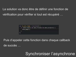 Synchroniser l’asynchrone
La solution va donc être de définir une fonction de
vérification pour vérifier si tout est récupéré …
Puis d’appeler cette fonction dans chaque callback
de succès …
 