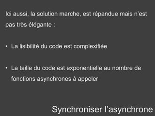 Synchroniser l’asynchrone
Ici aussi, la solution marche, est répandue mais n’est
pas très élégante :
• La lisibilité du code est complexifiée
• La taille du code est exponentielle au nombre de
fonctions asynchrones à appeler
 