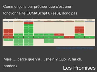 Commençons par préciser que c’est une
fonctionnalité ECMAScript 6 (es6), donc pas
disponible de partout.
http://caniuse.com/#feat=promises
Mais … parce que y’a … (hein ? Quoi ?, ha ok,
pardon).
Les Promises
 