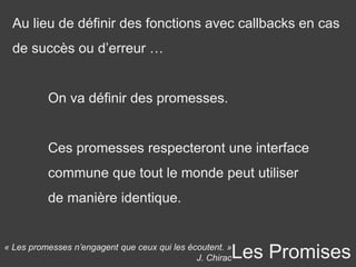 Les Promises
Au lieu de définir des fonctions avec callbacks en cas
de succès ou d’erreur …
On va définir des promesses.
Ces promesses respecteront une interface
commune que tout le monde peut utiliser
de manière identique.
« Les promesses n’engagent que ceux qui les écoutent. »
J. Chirac
 