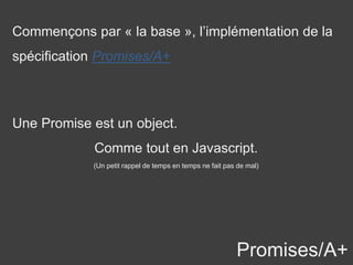 Promises/A+
Une Promise est un object.
Comme tout en Javascript.
(Un petit rappel de temps en temps ne fait pas de mal)
Commençons par « la base », l’implémentation de la
spécification Promises/A+
 
