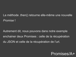 Promises/A+
La méthode .then() retourne elle-même une nouvelle
Promise !
Autrement dit, nous pouvons dans notre exemple
enchainer deux Promises : celle de la récupération
du JSON et celle de la récupération de l’url.
 