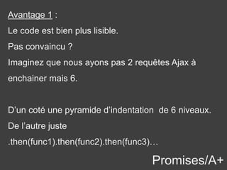 Promises/A+
Avantage 1 :
Le code est bien plus lisible.
Pas convaincu ?
Imaginez que nous ayons pas 2 requêtes Ajax à
enchainer mais 6.
D’un coté une pyramide d’indentation de 6 niveaux.
De l’autre juste
.then(func1).then(func2).then(func3)…
 