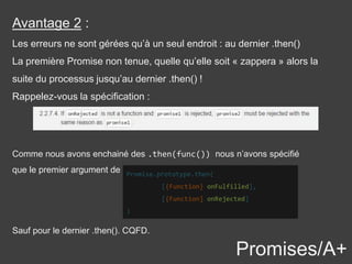 Promises/A+
Avantage 2 :
Les erreurs ne sont gérées qu’à un seul endroit : au dernier .then()
La première Promise non tenue, quelle qu’elle soit « zappera » alors la
suite du processus jusqu’au dernier .then() !
Rappelez-vous la spécification :
Comme nous avons enchainé des .then(func()) nous n’avons spécifié
que le premier argument de Promise.prototype.then(
[{Function} onFulfilled],
[{Function] onRejected]
)
Sauf pour le dernier .then(). CQFD.
 