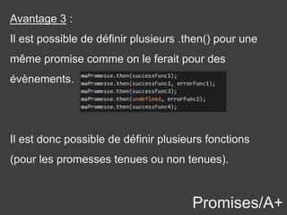 Promises/A+
Avantage 3 :
Il est possible de définir plusieurs .then() pour une
même promise comme on le ferait pour des
évènements.
Il est donc possible de définir plusieurs fonctions
(pour les promesses tenues ou non tenues).
 