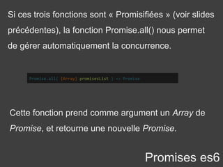Si ces trois fonctions sont « Promisifiées » (voir slides
précédentes), la fonction Promise.all() nous permet
de gérer automatiquement la concurrence.
Promises es6
Promise.all( {Array} promisesList ) => Promise
Cette fonction prend comme argument un Array de
Promise, et retourne une nouvelle Promise.
 
