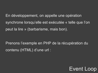 Event Loop
En développement, on appelle une opération
synchrone lorsqu’elle est exécutée « telle que l’on
peut la lire » (barbarisme, mais bon).
Prenons l’exemple en PHP de la récupération du
contenu (HTML) d’une url :
 