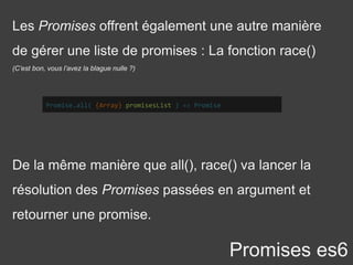Les Promises offrent également une autre manière
de gérer une liste de promises : La fonction race()
(C’est bon, vous l’avez la blague nulle ?)
Promises es6
Promise.all( {Array} promisesList ) => Promise
De la même manière que all(), race() va lancer la
résolution des Promises passées en argument et
retourner une promise.
 