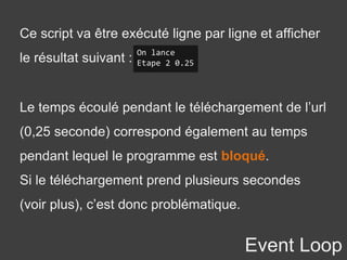 Event Loop
Ce script va être exécuté ligne par ligne et afficher
le résultat suivant :
On lance
Etape 2 0.25
Le temps écoulé pendant le téléchargement de l’url
(0,25 seconde) correspond également au temps
pendant lequel le programme est bloqué.
Si le téléchargement prend plusieurs secondes
(voir plus), c’est donc problématique.
 