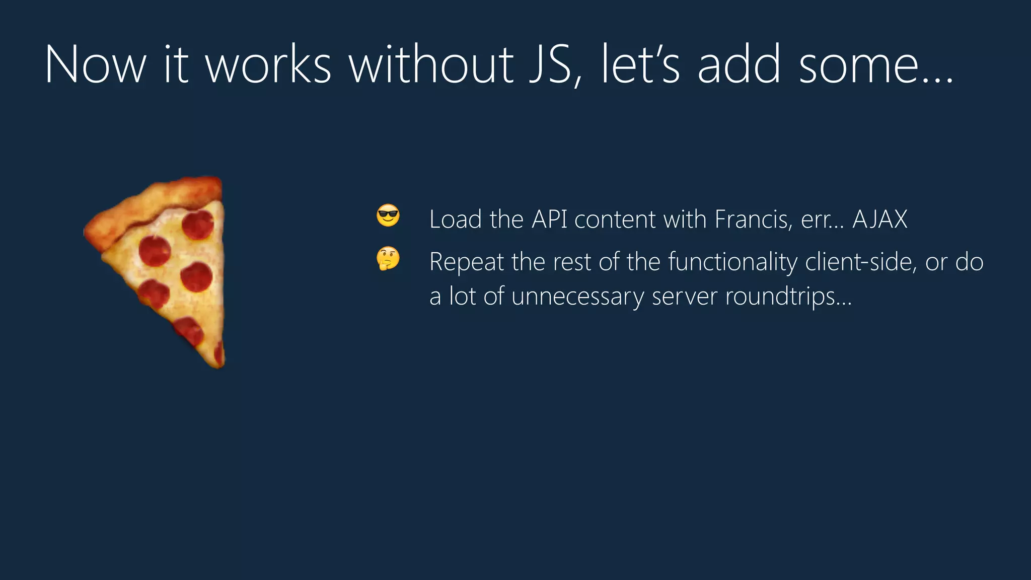 Now it works without JS, let’s add some…
😎 Load the API content with Francis, err… AJAX
🤔 Repeat the rest of the functionality client-side, or do
a lot of unnecessary server roundtrips…
🍕
 
