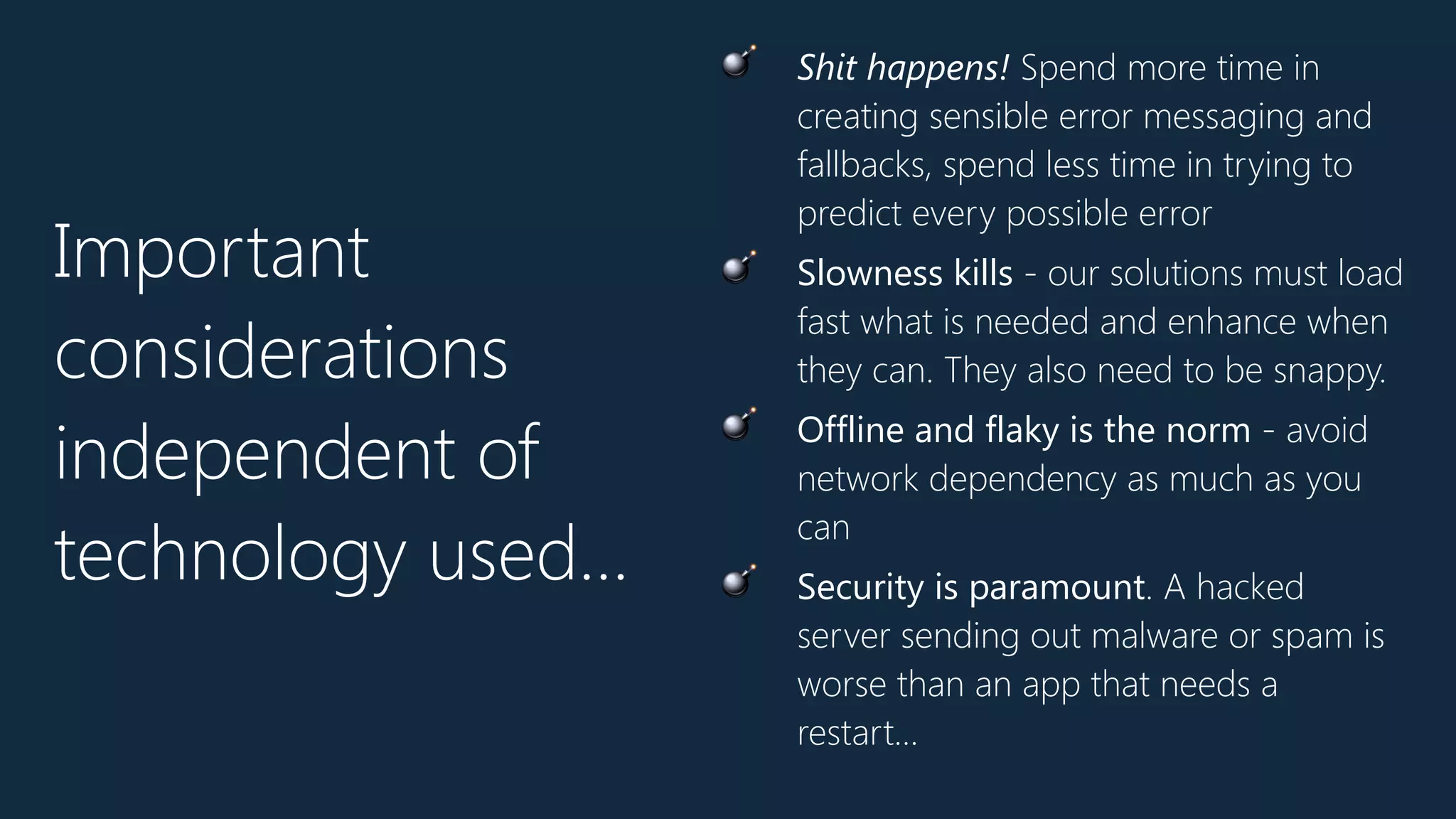 Important
considerations
independent of
technology used…
💣 Shit happens! Spend more time in
creating sensible error messaging and
fallbacks, spend less time in trying to
predict every possible error
💣 Slowness kills - our solutions must load
fast what is needed and enhance when
they can. They also need to be snappy.
💣 Offline and flaky is the norm - avoid
network dependency as much as you
can
💣 Security is paramount. A hacked
server sending out malware or spam is
worse than an app that needs a
restart…
 