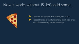 Now it works without JS, let’s add some…
😎 Load the API content with Francis, err… AJAX
🤔 Repeat the rest of the functionality client-side, or do
a lot of unnecessary server roundtrips…
🍕
 