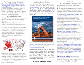 The Promises are the Same! It’s Been Done Before! Be Part Of 
For decades, the federal government The Only Solution Big Enough! 
controlled as much as 90% of the lands in 
Illinois, Missouri and other states (IN, IL, 
MO, AR, LA, AL, MS, FL). They complained 
that because of this, they could not fund 
education, grow their economies, or 
respons ibly manage thei r abundant 
resources. 
Under federal management of the public 
lands: 
• Tens of thousands of roads on public lands have 
been closed denying access for hunting, fishing, 
recreation, ranching, grazing, mining, fire breaks, 
evacuation; 
• Forests are now weapons for Al Qaeda to ignite 
according to FBI alerts as so-called 
“preservationist” policies have foreseeably 
increased the intensity, acreage and cost of 
wildfires, killing millions of animals, polluting the 
air, decimating the watershed, and destroying life 
and property; 
• More than $150 Trillion in minerals remain 
locked while massive national unemployment, 
debt and deficits persist along with an increasing 
dependence on foreign sources for natural 
resources that we have in abundance; 
•Western States continue to struggle to 
adequately fund education and other services as 
many counties have less than 10% taxable lands; 
• Businesses and jobs are going to other states 
where they can develop on state and private lands 
more quickly and with greater certainty than 
dealing with costly, time-consuming and arbitrary 
federal regulations; 
• States and local governments remain 
dangerously dependent on a financially reckless 
federal government for as much as 40% of state 
spending, PILT and SRS payments are always on 
the chopping block and are only pennies on the 
dollar of tax revenue values, and mineral lease 
payments and other funds promised to states 
will continue to be cut back. 
We have the resources (human and 
natural) to produce education equality, 
greater environmental quality, and economic 
self-reliance, if we have the will! 
(The legal, constitutional, and historic foundation for the 
Transfer of Public Lands to the States is laid out in this 
Legal Overview available to read and share at 
www.AmericanLandsCouncil.org) 
However, because those states (i) knew their 
history, (ii) knew their rights, (iii) banded 
together, and (iv) refused to take “NO” for an 
answer, they compelled Congress to transfer 
title to their lands. Today, the federal 
government controls less than 5% of all land 
in states east of Colorado. 
It’s Already Been Done Before! 
The promise of the federal government to 
“extinguish title” (transfer title) to the public 
lands is the same to all newly created states - 
both east and West of Colorado -. The U.S. 
Supreme Court refers to these statehood 
contracts (Enabling Acts) as “trusts,” “solemn 
compacts,” and “bi-lateral agreements” to be 
performed “in a timely fashion. 
So, Why The Difference? 
It’s Not ... when the states were created (e.g. 
OK-1907 and CA-1850, or ND-1889 and 
ID-1890). 
It’s Not ... the terms of transfer in their 
Enabling Acts because those are materially 
the same. 
For nearly 200 years, Congress recognized its 
duty to disposed of the public lands. It wasn’t 
until 1976 that Congress passed the Federal 
Land Policy Management Act (FLPMA) 
unilaterally declaring that it was their new 
“policy to retain these lands in federal 
ownership.” 
However, in 2009, the U.S. Supreme Court 
unanimously declared that Congress doesn’t 
have the authority to unilaterally change “the 
uniquely sovereign character” of a state’s 
admission into the Union, particularly “where 
virtually all of a state’s public lands are a 
stake.” Hawaii v. OHA. 
