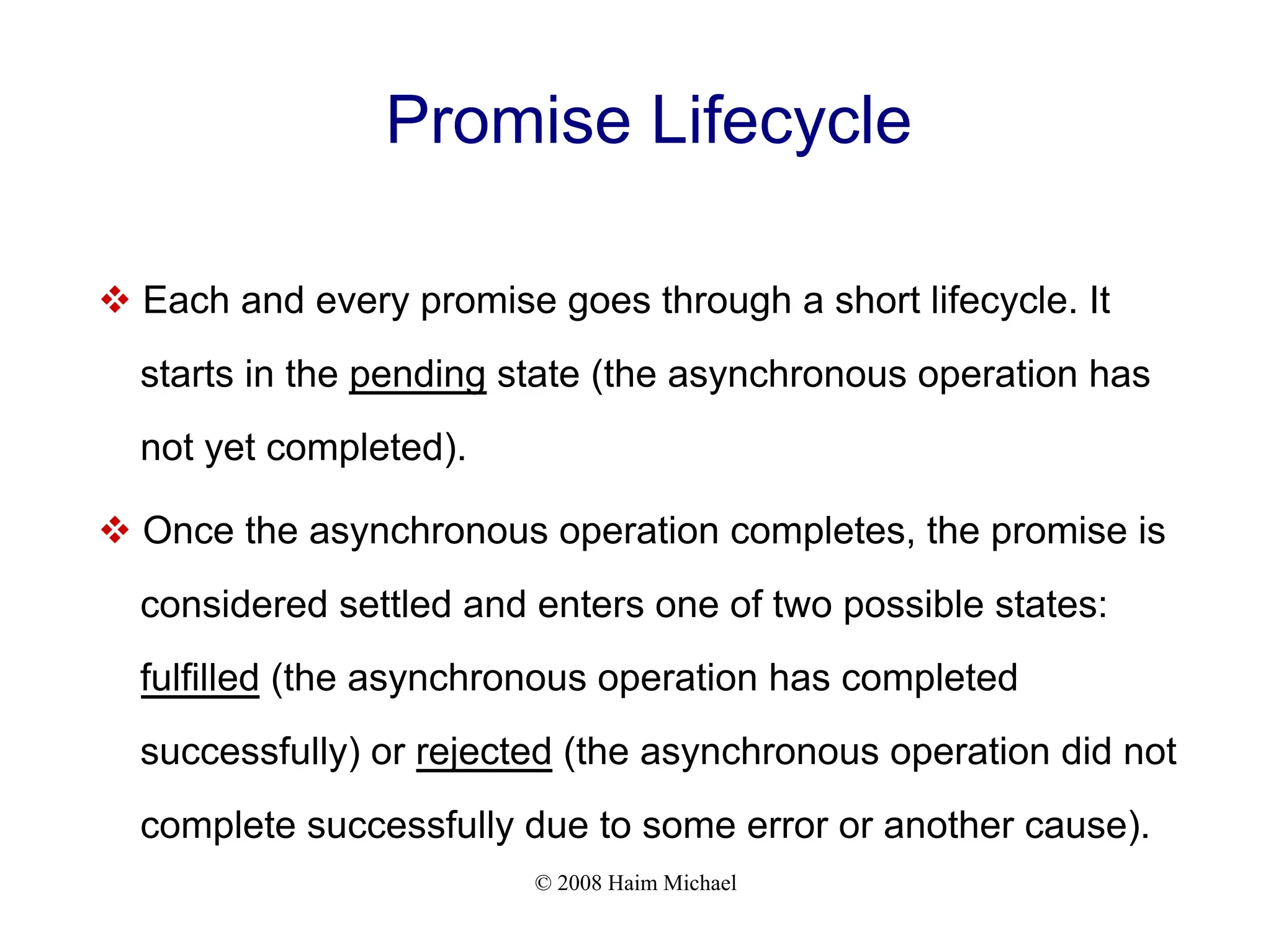 © 2008 Haim Michael
Promise Lifecycle
v Each and every promise goes through a short lifecycle. It
starts in the pending state (the asynchronous operation has
not yet completed).
v Once the asynchronous operation completes, the promise is
considered settled and enters one of two possible states:
fulfilled (the asynchronous operation has completed
successfully) or rejected (the asynchronous operation did not
complete successfully due to some error or another cause).
 