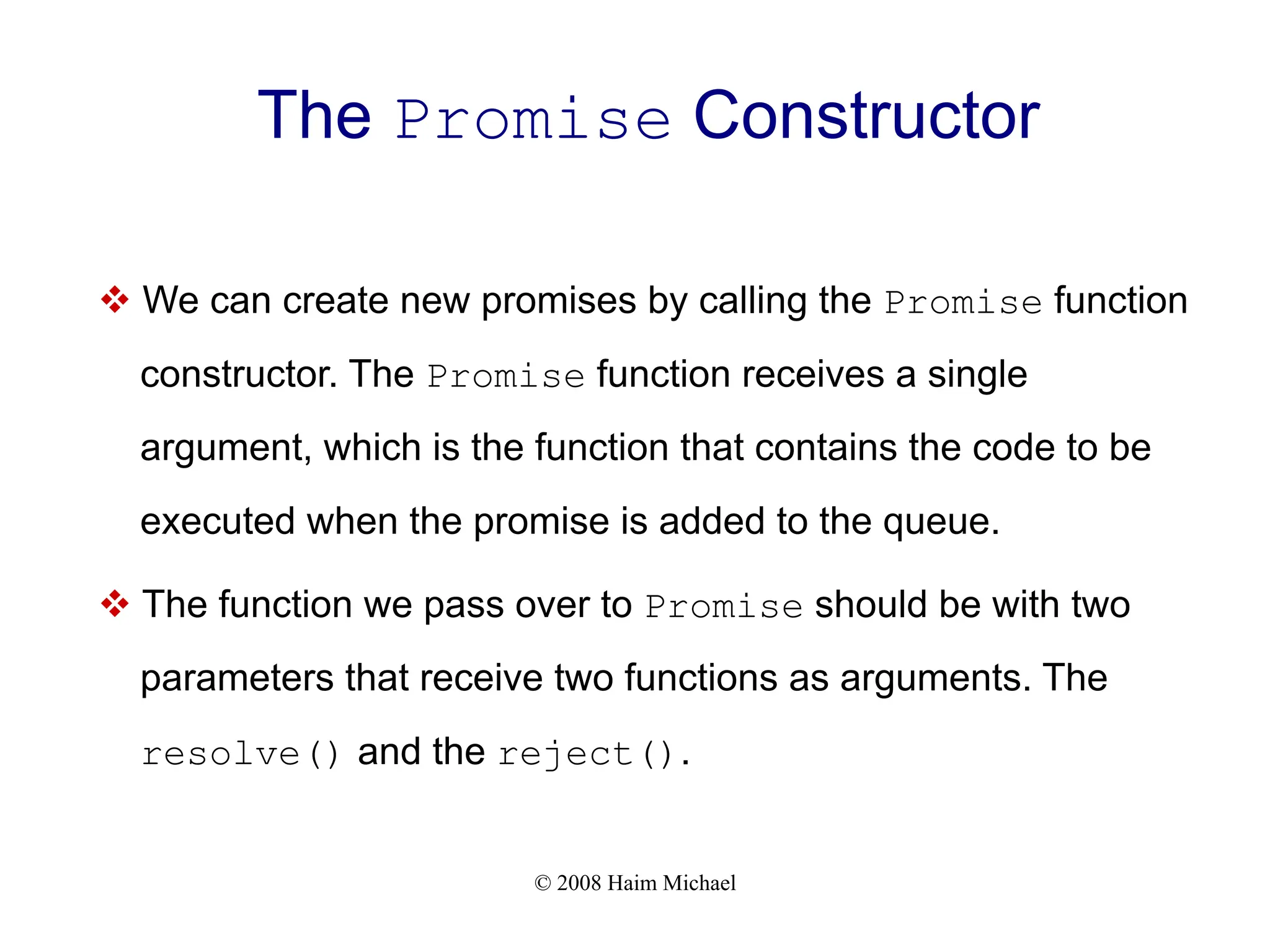 © 2008 Haim Michael
The Promise Constructor
v We can create new promises by calling the Promise function
constructor. The Promise function receives a single
argument, which is the function that contains the code to be
executed when the promise is added to the queue.
v The function we pass over to Promise should be with two
parameters that receive two functions as arguments. The
resolve() and the reject().
 