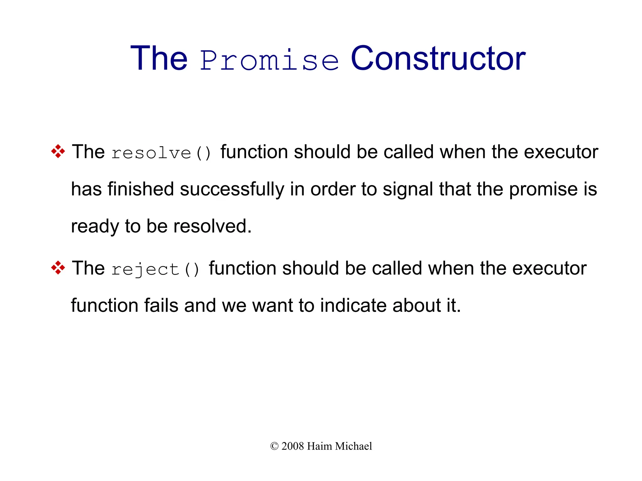 © 2008 Haim Michael
The Promise Constructor
v The resolve() function should be called when the executor
has finished successfully in order to signal that the promise is
ready to be resolved.
v The reject() function should be called when the executor
function fails and we want to indicate about it.
 