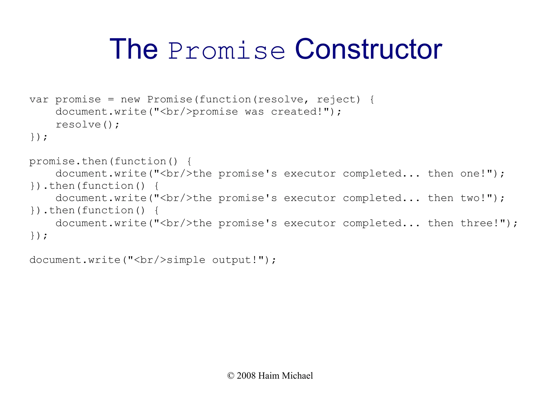© 2008 Haim Michael
The Promise Constructor
var promise = new Promise(function(resolve, reject) {
document.write("<br/>promise was created!");
resolve();
});
promise.then(function() {
document.write("<br/>the promise's executor completed... then one!");
}).then(function() {
document.write("<br/>the promise's executor completed... then two!");
}).then(function() {
document.write("<br/>the promise's executor completed... then three!");
});
document.write("<br/>simple output!");
 