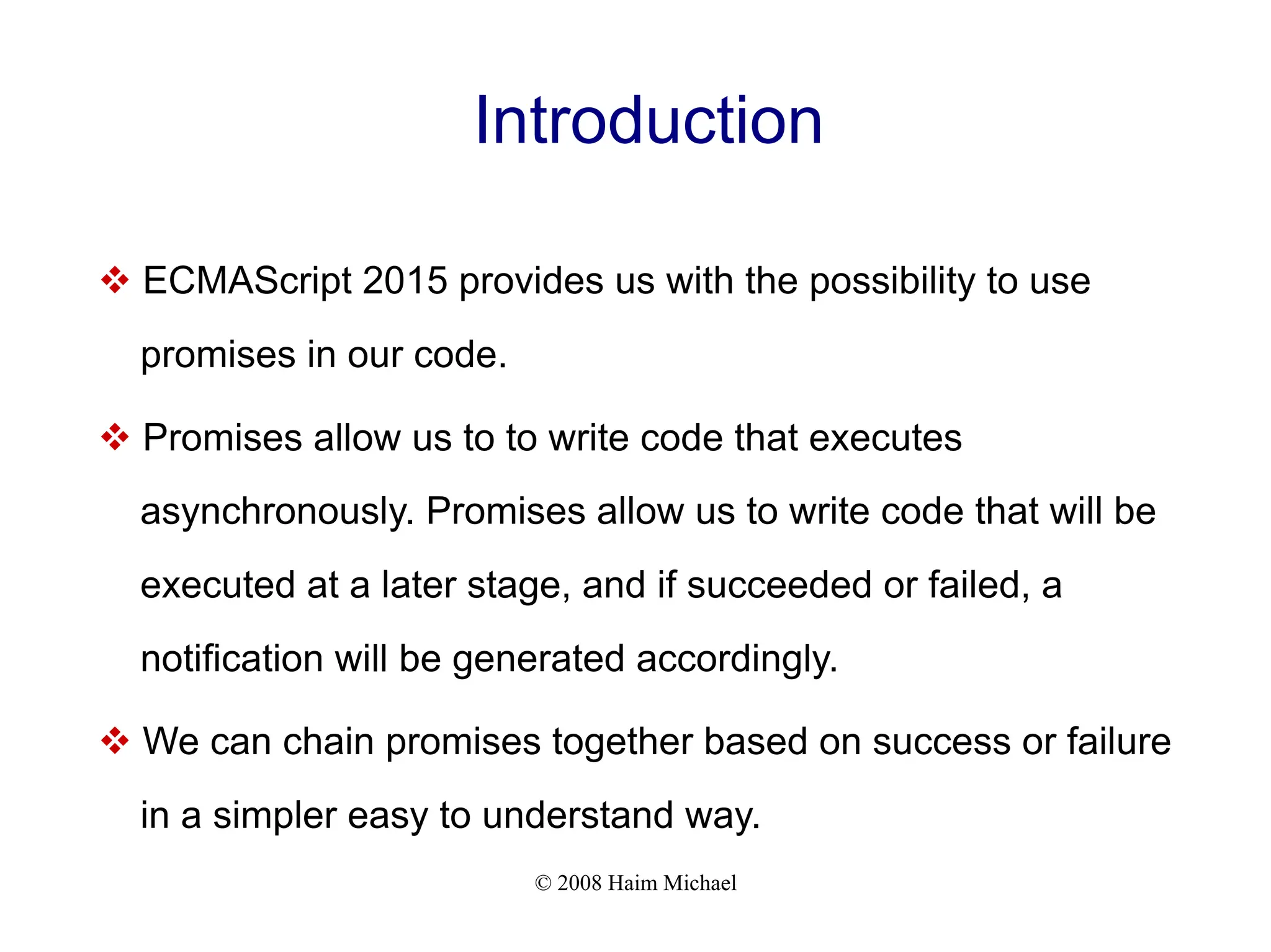 © 2008 Haim Michael
Introduction
v ECMAScript 2015 provides us with the possibility to use
promises in our code.
v Promises allow us to to write code that executes
asynchronously. Promises allow us to write code that will be
executed at a later stage, and if succeeded or failed, a
notification will be generated accordingly.
v We can chain promises together based on success or failure
in a simpler easy to understand way.
 