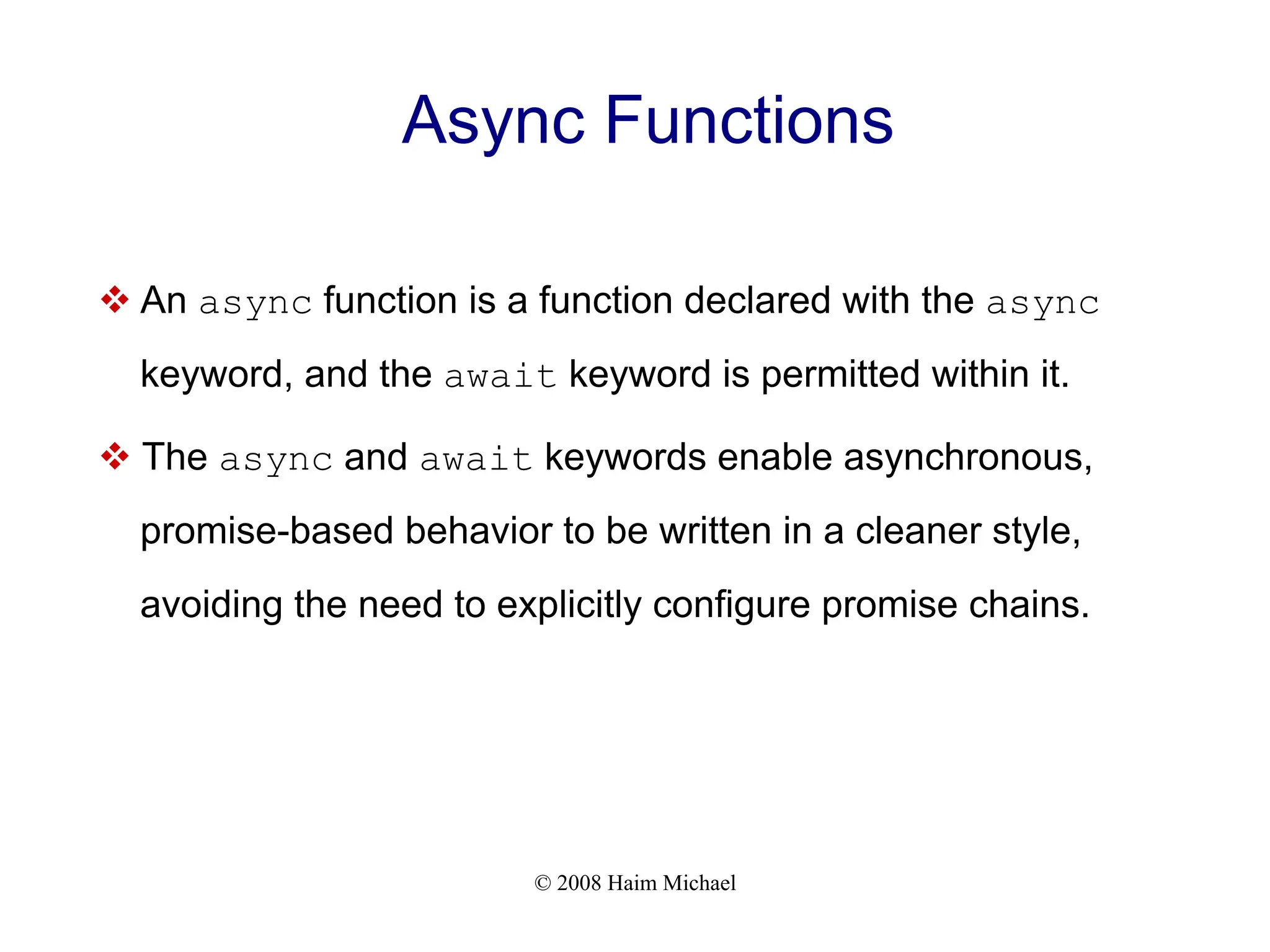 © 2008 Haim Michael
Async Functions
v An async function is a function declared with the async
keyword, and the await keyword is permitted within it.
v The async and await keywords enable asynchronous,
promise-based behavior to be written in a cleaner style,
avoiding the need to explicitly configure promise chains.
 