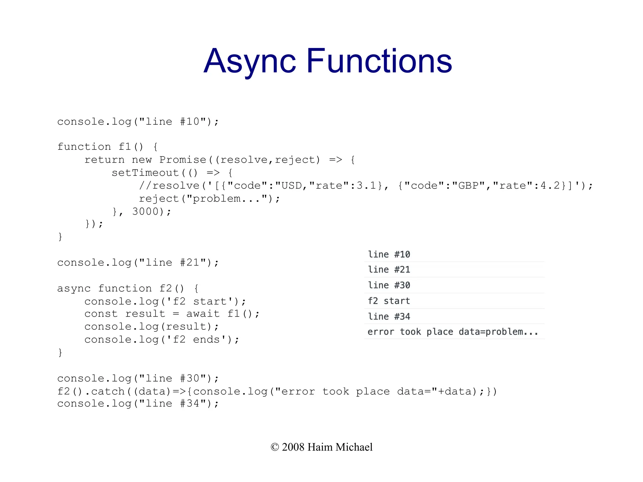 © 2008 Haim Michael
Async Functions
console.log("line #10");
function f1() {
return new Promise((resolve,reject) => {
setTimeout(() => {
//resolve('[{"code":"USD,"rate":3.1}, {"code":"GBP","rate":4.2}]');
reject("problem...");
}, 3000);
});
}
console.log("line #21");
async function f2() {
console.log('f2 start');
const result = await f1();
console.log(result);
console.log('f2 ends');
}
console.log("line #30");
f2().catch((data)=>{console.log("error took place data="+data);})
console.log("line #34");
 