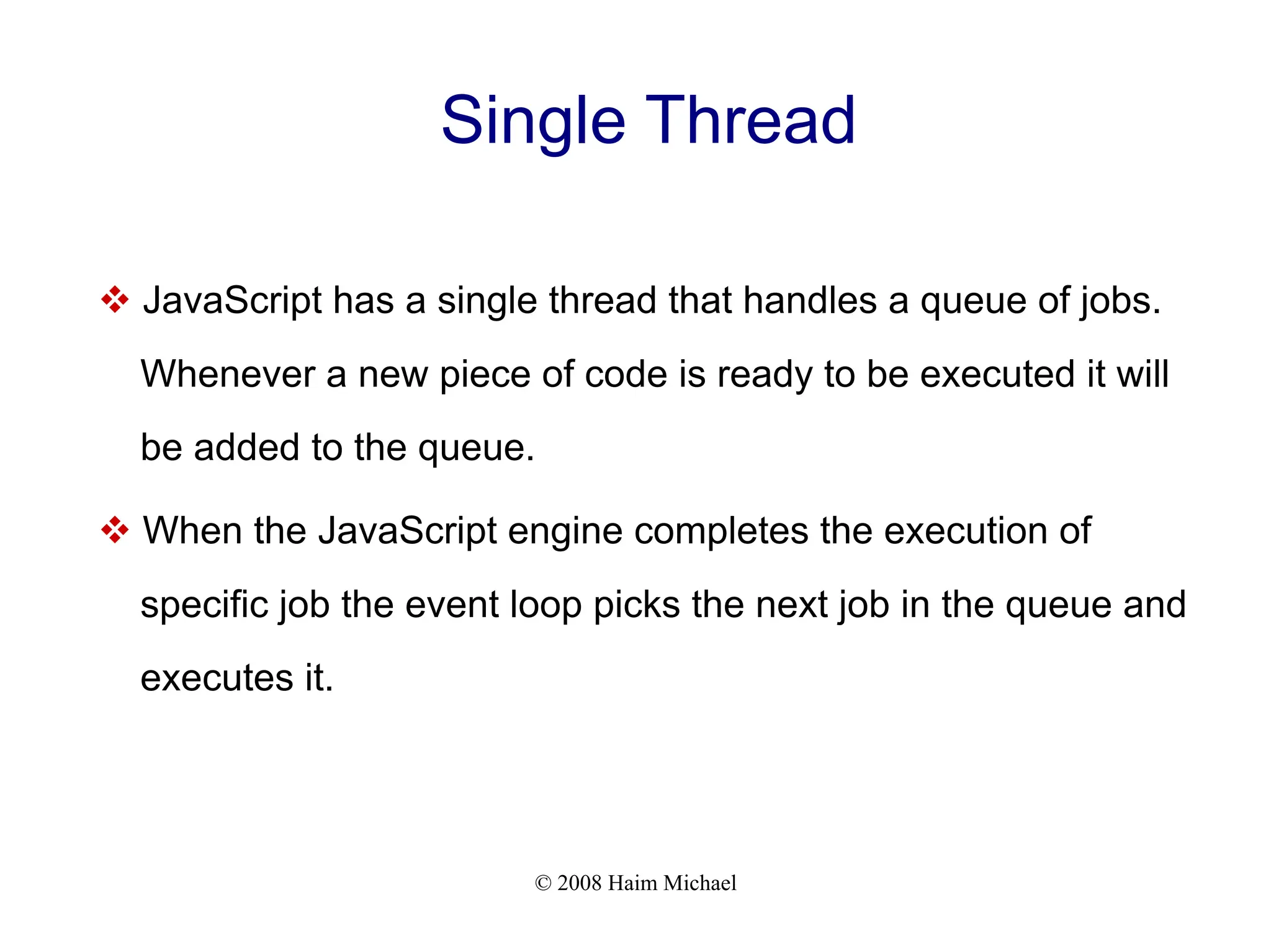 © 2008 Haim Michael
Single Thread
v JavaScript has a single thread that handles a queue of jobs.
Whenever a new piece of code is ready to be executed it will
be added to the queue.
v When the JavaScript engine completes the execution of
specific job the event loop picks the next job in the queue and
executes it.
 