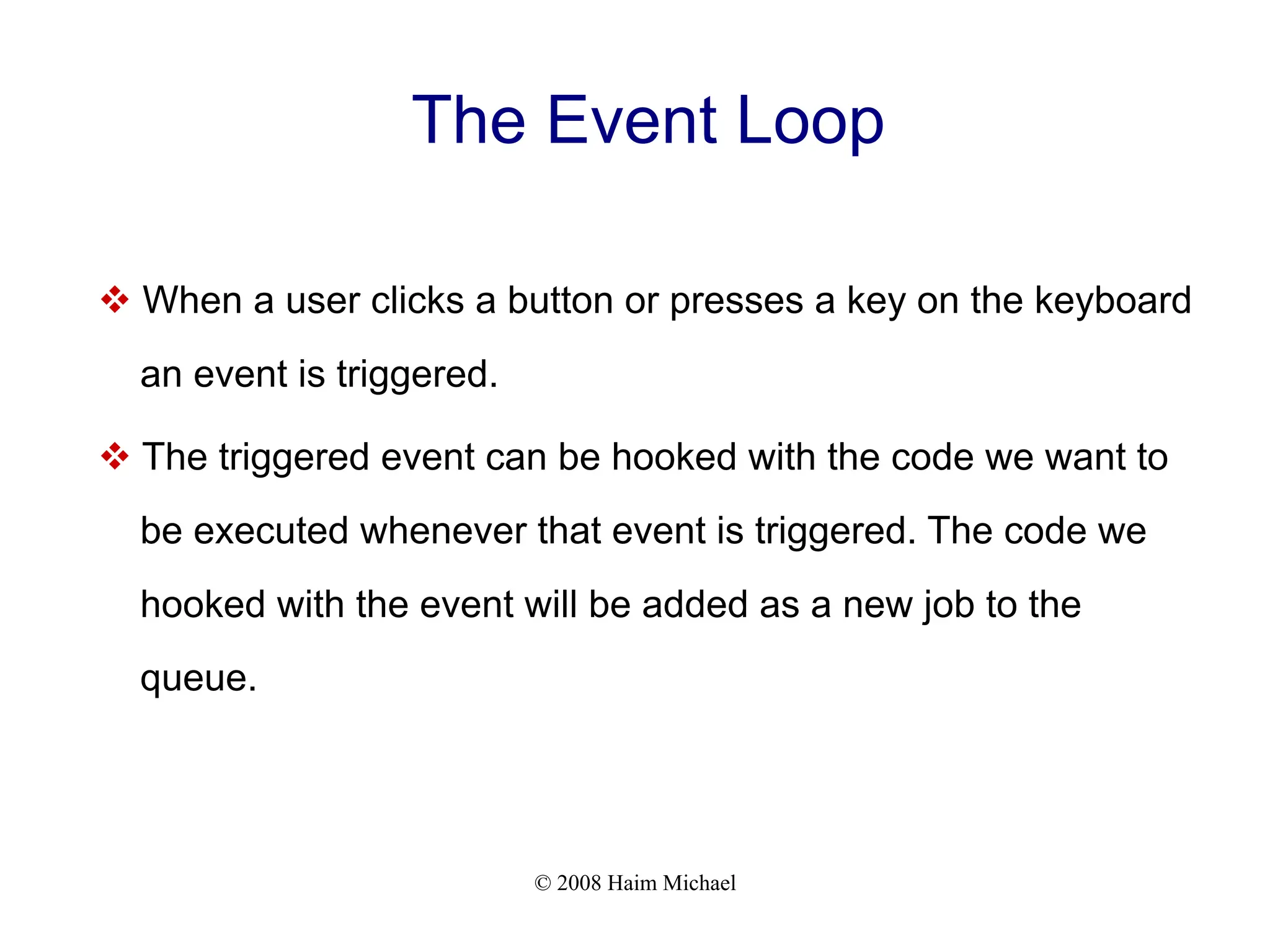 © 2008 Haim Michael
The Event Loop
v When a user clicks a button or presses a key on the keyboard
an event is triggered.
v The triggered event can be hooked with the code we want to
be executed whenever that event is triggered. The code we
hooked with the event will be added as a new job to the
queue.
 