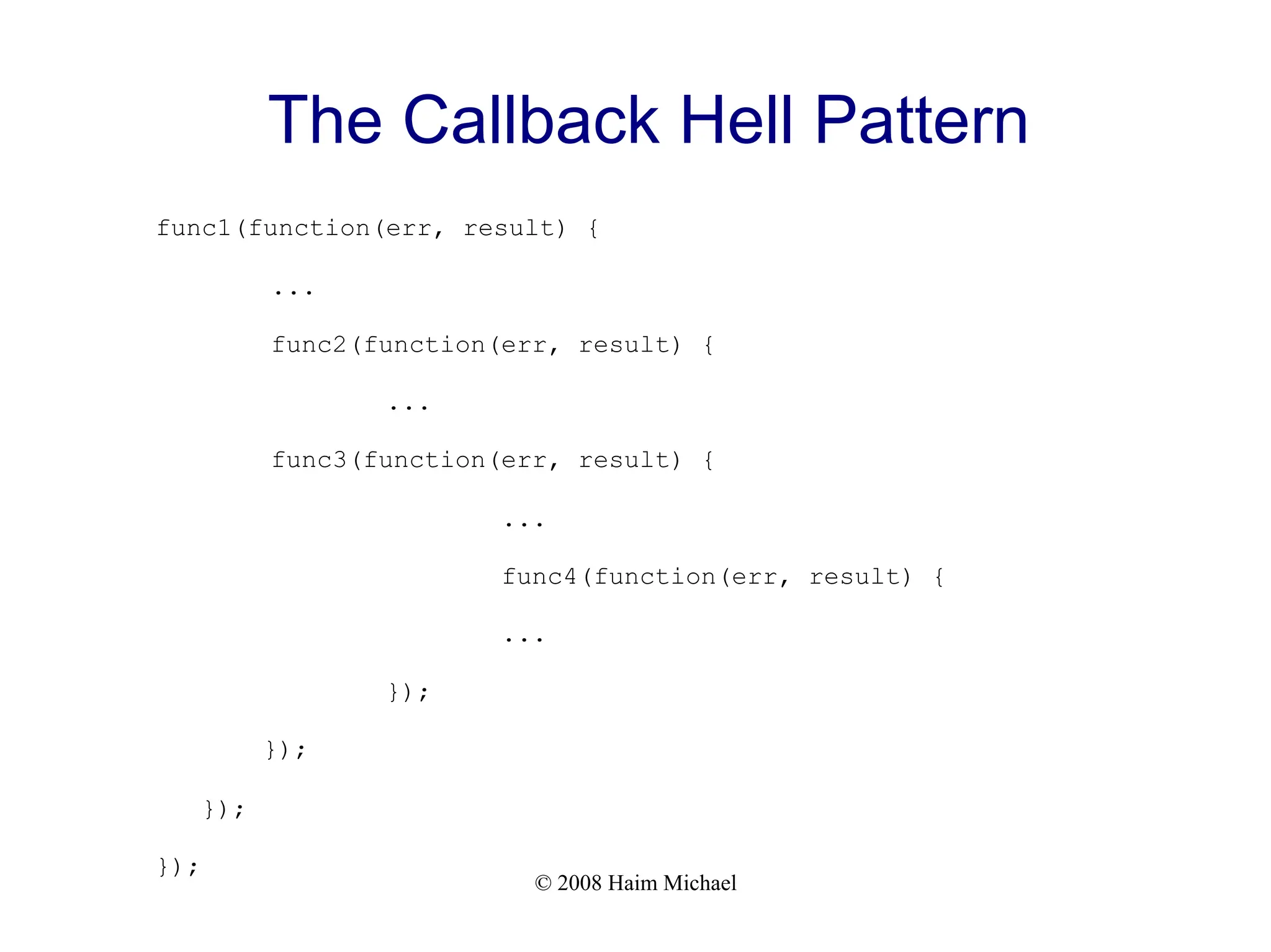 © 2008 Haim Michael
The Callback Hell Pattern
func1(function(err, result) {
...
func2(function(err, result) {
...
func3(function(err, result) {
...
func4(function(err, result) {
...
});
});
});
});
 