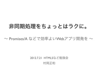 非同期処理をちょっとはラクに。

∼ Promises/A などで効率よいWebアプリ開発を ∼



         2012.7.21 HTML5など勉強会
               村岡正和
 