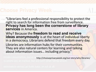 “Librarians feel a professional responsibility to protect the
right to search for information free from surveillance.
Privacy has long been the cornerstone of library
services in America.
Why? Because the freedom to read and receive
ideas anonymously is at the heart of individual liberty
in a democracy. Librarians defend that freedom every day.
Libraries are information hubs for their communities.
They are also natural centers for learning and talking
about information issues… including privacy.”
http://chooseprivacyweek.org/our-story/why-libraries/
 