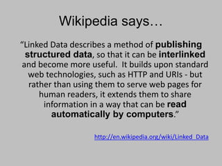 Wikipedia says…
“Linked Data describes a method of publishing
structured data, so that it can be interlinked
and become more useful. It builds upon standard
web technologies, such as HTTP and URIs - but
rather than using them to serve web pages for
human readers, it extends them to share
information in a way that can be read
automatically by computers.”
http://en.wikipedia.org/wiki/Linked_Data
 