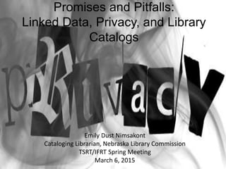 Promises and Pitfalls:
Linked Data, Privacy, and Library
Catalogs
Emily Dust Nimsakont
Cataloging Librarian, Nebraska Library Commission
TSRT/IFRT Spring Meeting
March 6, 2015
 